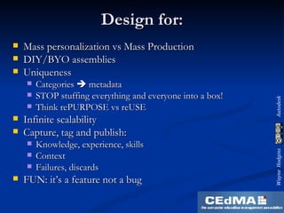 Design for: Mass personalization vs Mass Production DIY/BYO assemblies Uniqueness Categories    metadata STOP stuffing everything and everyone into a box! Think rePURPOSE vs reUSE Infinite scalability Capture, tag and publish: Knowledge, experience, skills Context Failures, discards FUN: it’s a feature not a bug 