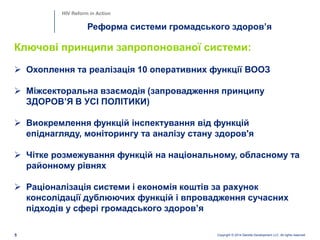 Copyright © 2014 Deloitte Development LLC. All rights reserved.5
Реформа системи громадського здоров’я
HIV Reform in Action
Ключові принципи запропонованої системи:
 Охоплення та реалізація 10 оперативних функції ВООЗ
 Міжсекторальна взаємодія (запровадження принципу
ЗДОРОВ’Я В УСІ ПОЛІТИКИ)
 Виокремлення функцій інспектування від функцій
епіднагляду, моніторингу та аналізу стану здоров'я
 Чітке розмежування функцій на національному, обласному та
районному рівнях
 Раціоналізація системи і економія коштів за рахунок
консолідації дублюючих функцій і впровадження сучасних
підходів у сфері громадського здоров’я
 