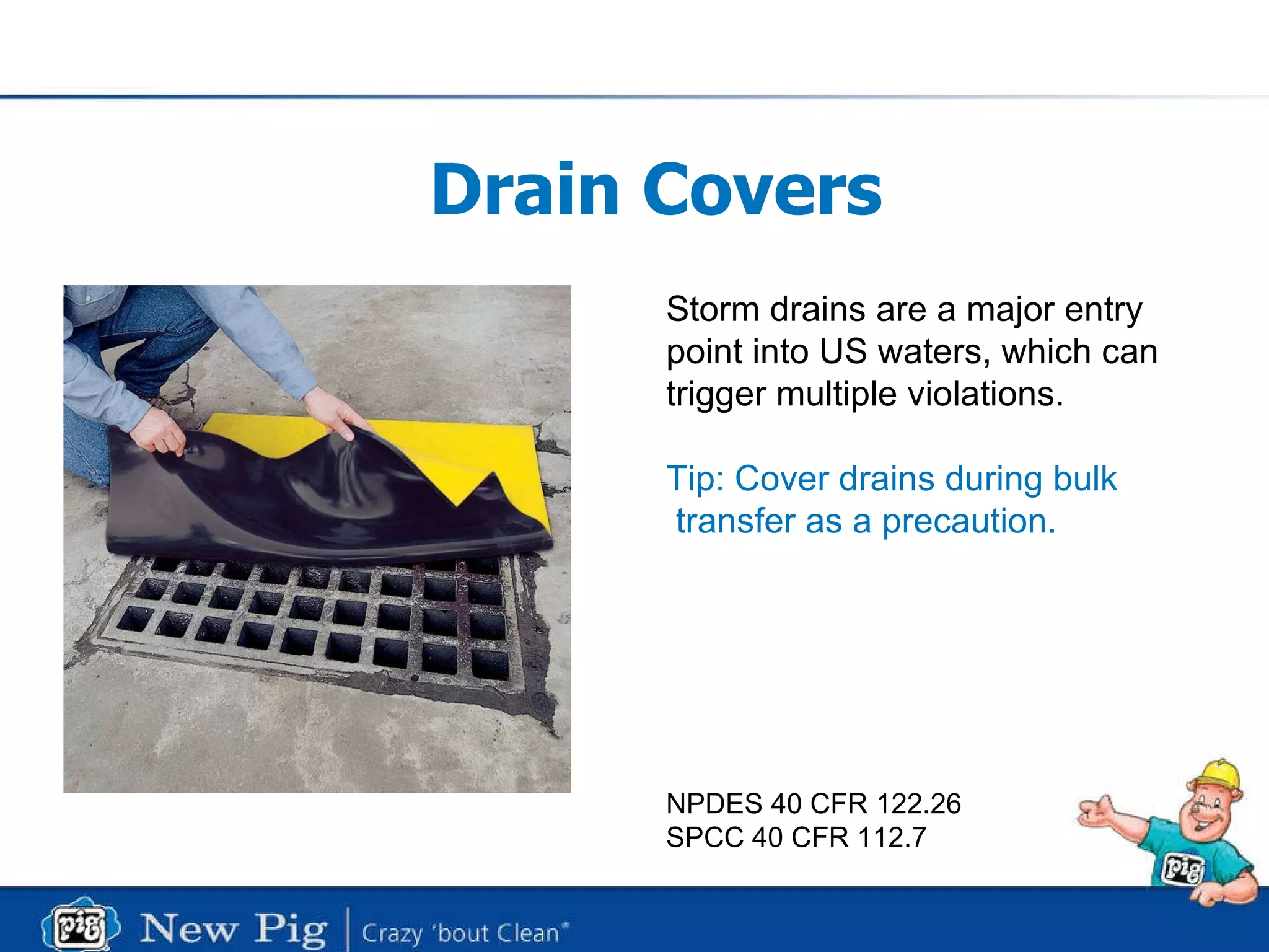Drain Covers Storm drains are a major entry point into US waters, which can trigger multiple violations. Tip: Cover drains during bulk   transfer as a precaution.  NPDES 40 CFR 122.26 SPCC 40 CFR 112.7 