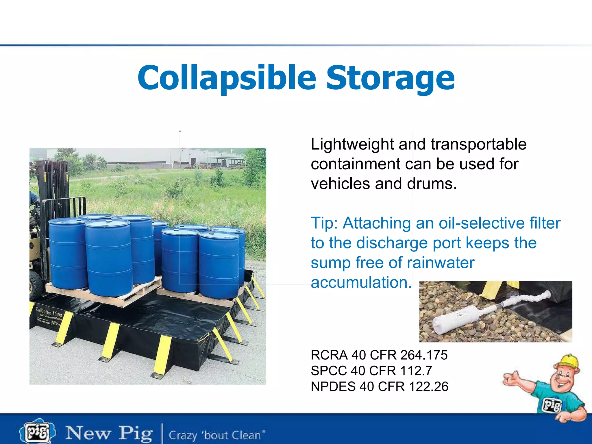 Collapsible Storage Lightweight and transportable containment can be used for vehicles and drums. Tip: Attaching an oil-selective filter to the discharge port keeps the sump free of rainwater accumulation. RCRA 40 CFR 264.175 SPCC 40 CFR 112.7 NPDES 40 CFR 122.26 
