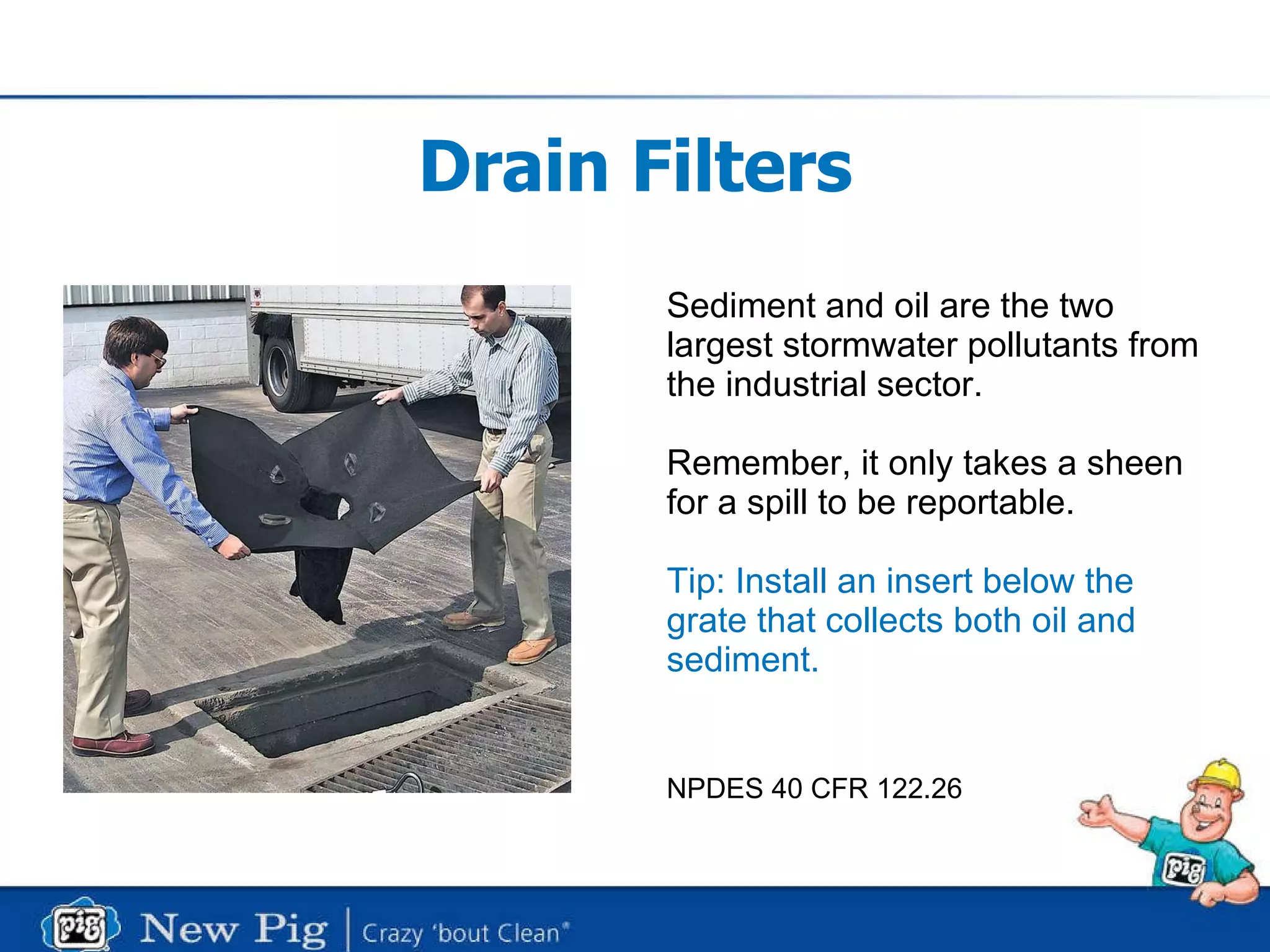 Drain Filters Sediment and oil are the two largest stormwater pollutants from the industrial sector. Remember, it only takes a sheen for a spill to be reportable.  Tip: Install an insert below the grate that collects both oil and sediment. NPDES 40 CFR 122.26 