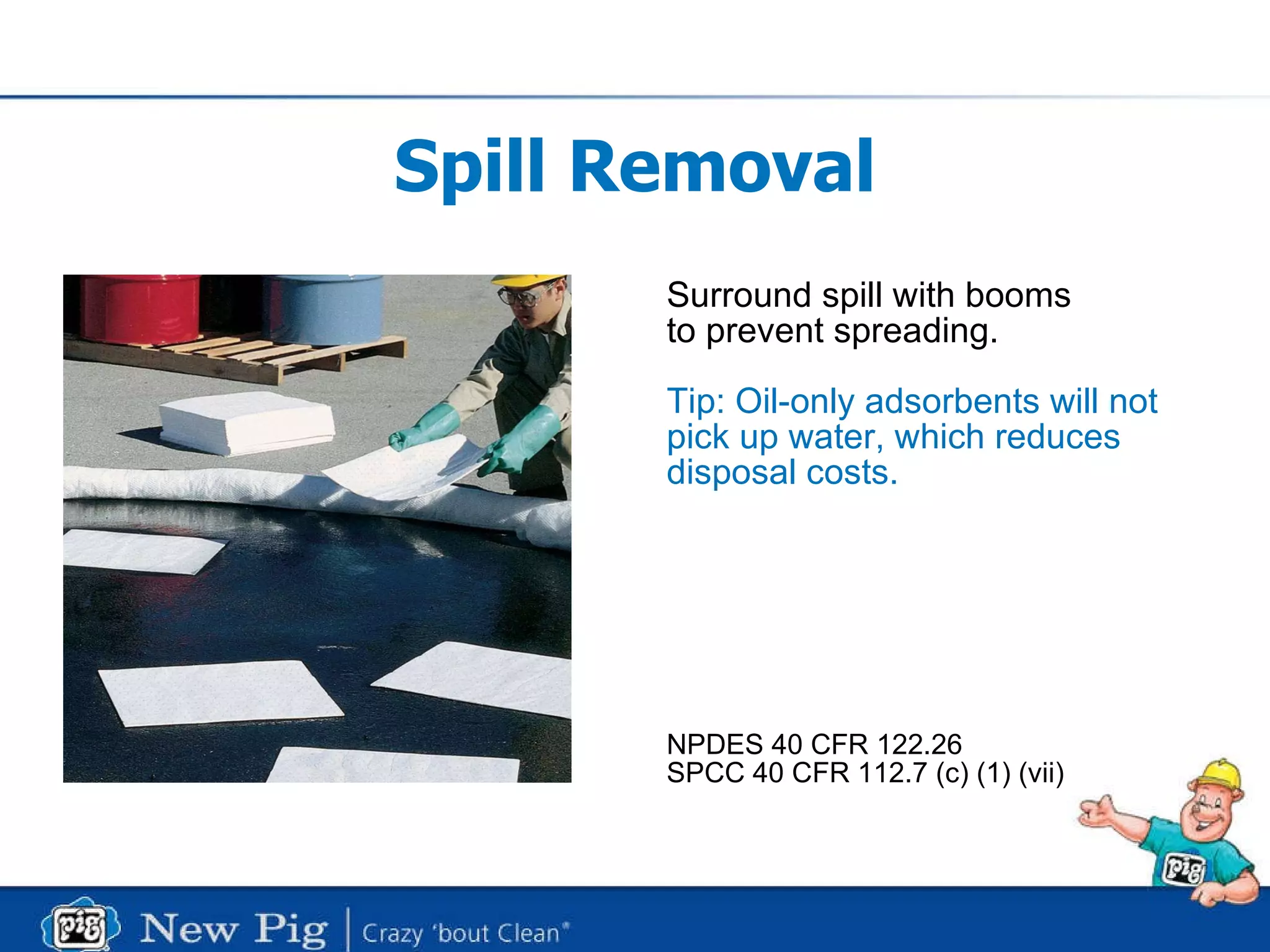 Spill Removal Surround spill with booms to prevent spreading. Tip: Oil-only adsorbents will not pick up water, which reduces disposal costs. NPDES 40 CFR 122.26 SPCC 40 CFR 112.7 (c) (1) (vii) 