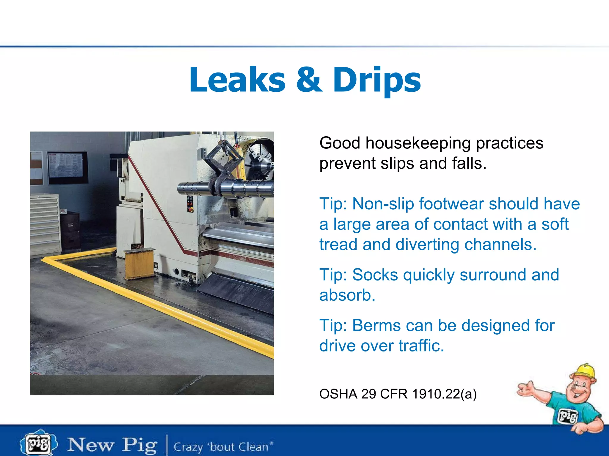Leaks & Drips Good housekeeping practices  prevent slips and falls. Tip: Non-slip footwear should have  a large area of contact with a soft tread and diverting channels. Tip: Socks quickly surround and  absorb. Tip: Berms can be designed for  drive over traffic. OSHA 29 CFR 1910.22(a) 