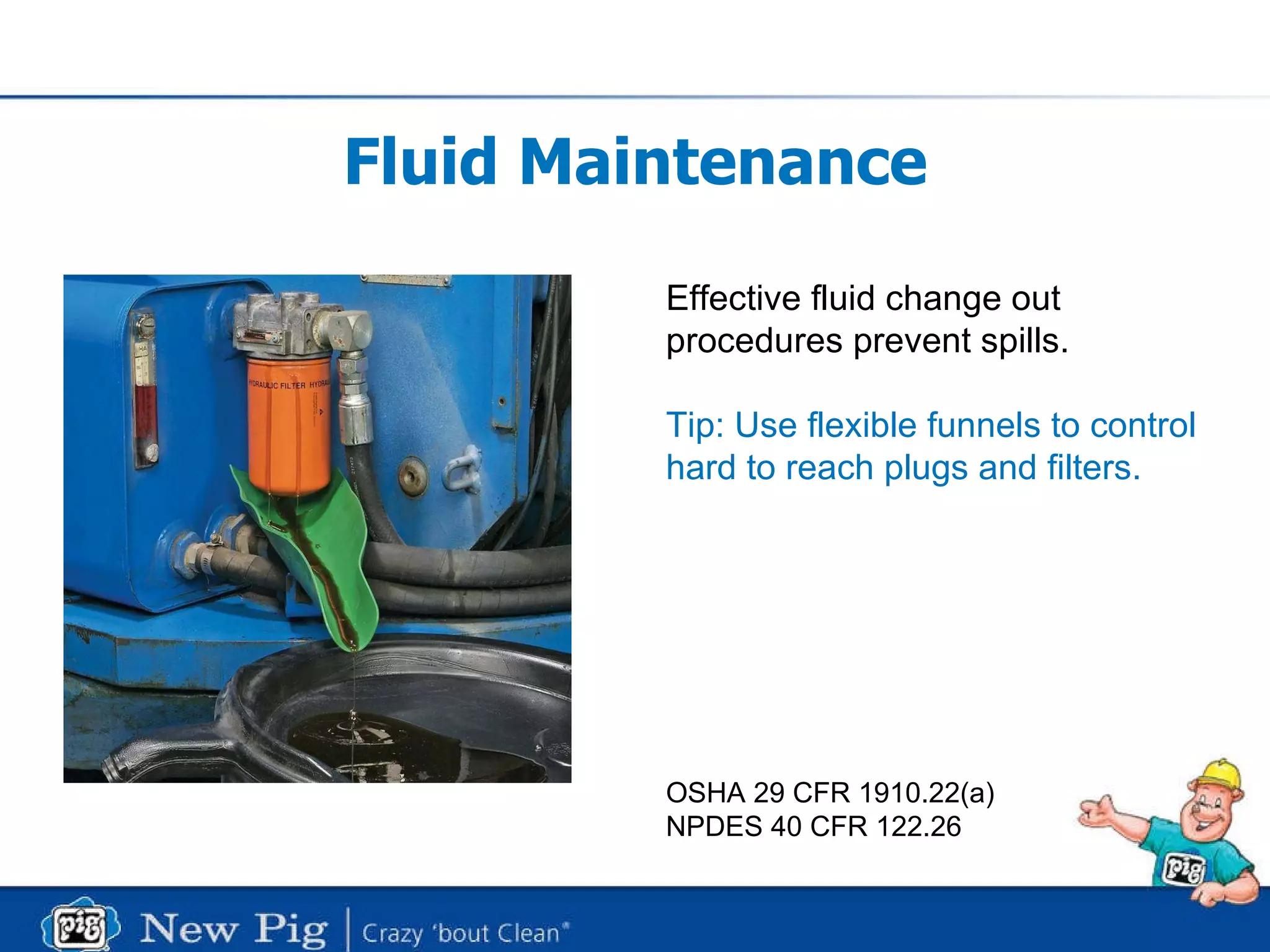 Fluid Maintenance Effective fluid change out procedures prevent spills. Tip: Use flexible funnels to control hard to reach plugs and filters. OSHA 29 CFR 1910.22(a) NPDES 40 CFR 122.26 