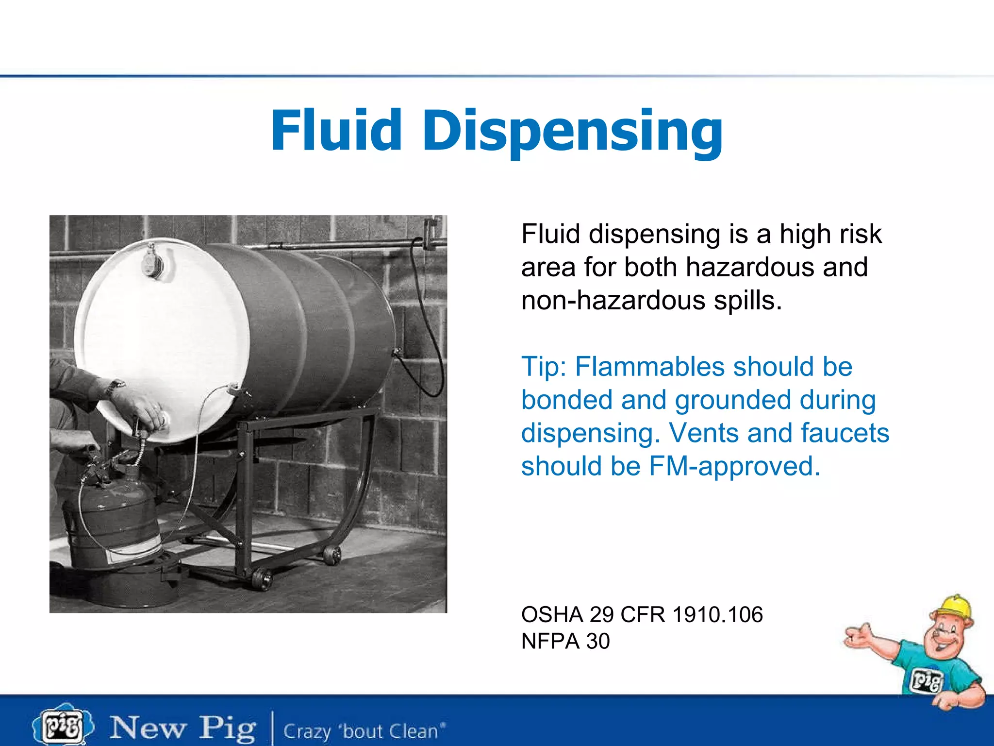 Fluid Dispensing Fluid dispensing is a high risk  area for both hazardous and  non-hazardous spills. Tip: Flammables should be  bonded and grounded during dispensing. Vents and faucets  should be FM-approved. OSHA 29 CFR 1910.106 NFPA 30 