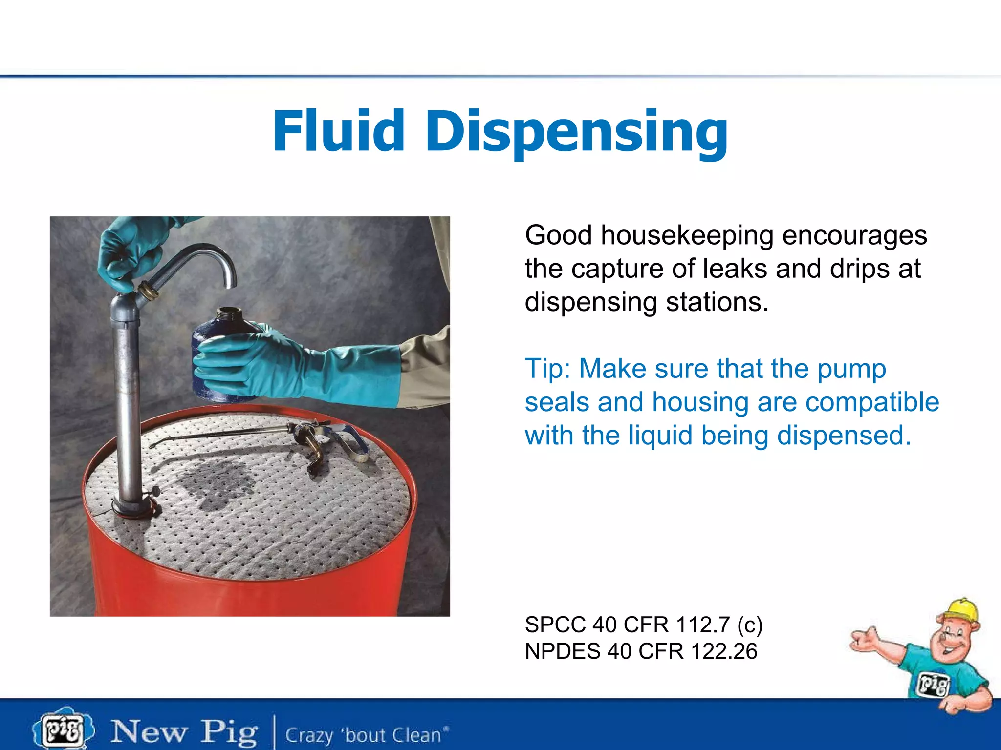 Fluid Dispensing Good housekeeping encourages the capture of leaks and drips at  dispensing stations. Tip: Make sure that the pump seals and housing are compatible with the liquid being dispensed. SPCC 40 CFR 112.7 (c) NPDES 40 CFR 122.26 