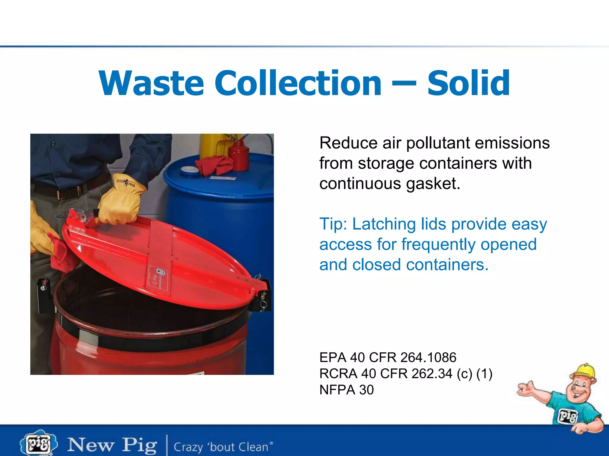 Waste Collection  –  Solid Reduce air pollutant emissions from storage containers with  continuous gasket. Tip: Latching lids provide easy access for frequently opened  and closed containers.  EPA 40 CFR 264.1086 RCRA 40 CFR 262.34 (c) (1) NFPA 30 