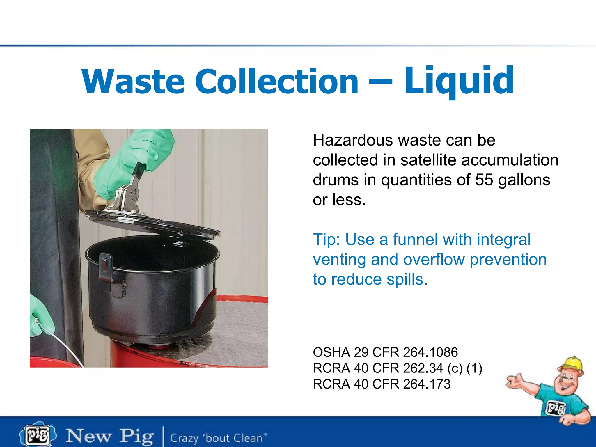 Waste Collection  – Liquid Hazardous waste can be  collected in satellite accumulation drums in quantities of 55 gallons or less. Tip: Use a funnel with integral venting and overflow prevention to reduce spills.   OSHA 29 CFR 264.1086 RCRA 40 CFR 262.34 (c) (1) RCRA 40 CFR 264.173  