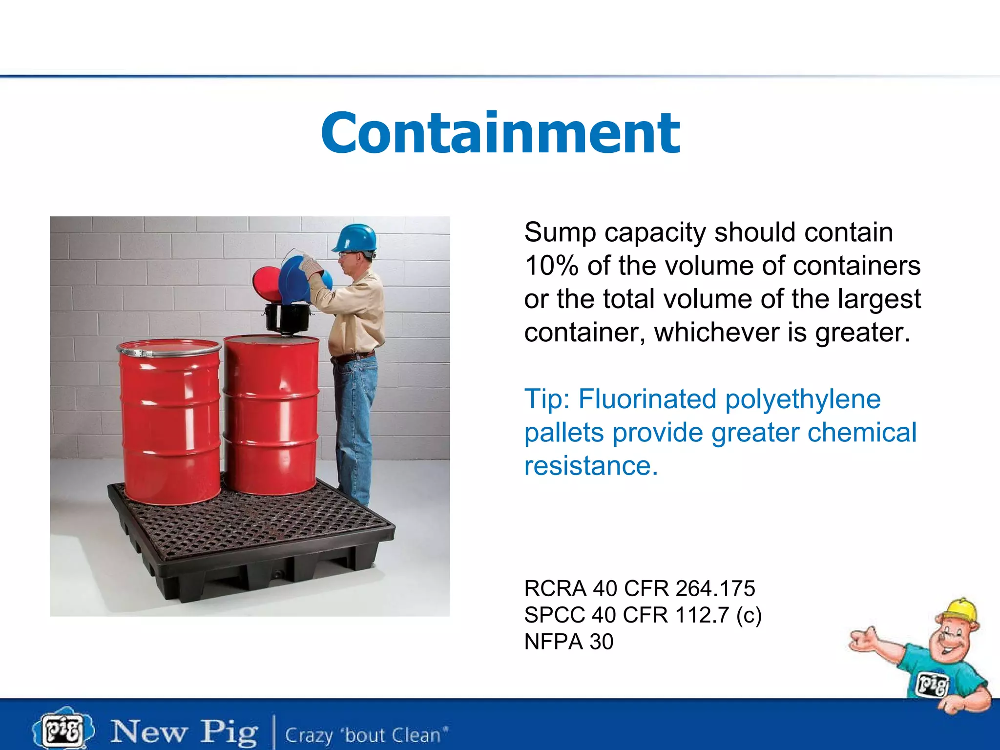 Containment Sump capacity should contain  10% of the volume of containers or the total volume of the largest  container, whichever is greater.  Tip: Fluorinated polyethylene pallets provide greater chemical  resistance. RCRA 40 CFR 264.175 SPCC 40 CFR 112.7 (c) NFPA 30 