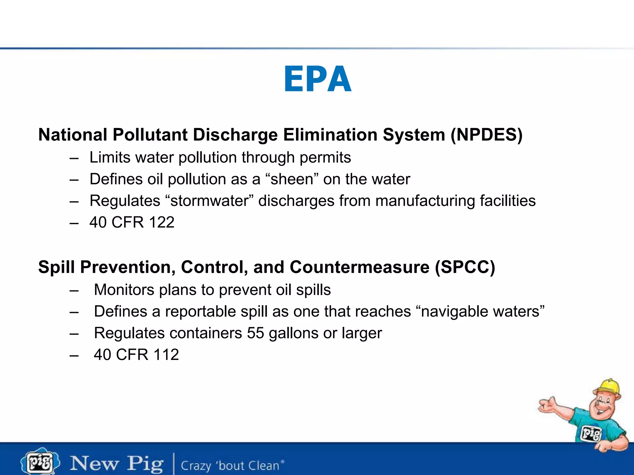 EPA National Pollutant Discharge Elimination System (NPDES) Limits water pollution through permits  Defines oil pollution as a “sheen” on the water Regulates “stormwater” discharges from manufacturing facilities 40 CFR 122 Spill Prevention, Control, and Countermeasure (SPCC)   Monitors plans to prevent oil spills Defines a reportable spill as one that reaches “navigable waters” Regulates containers 55 gallons or larger 40 CFR 112 