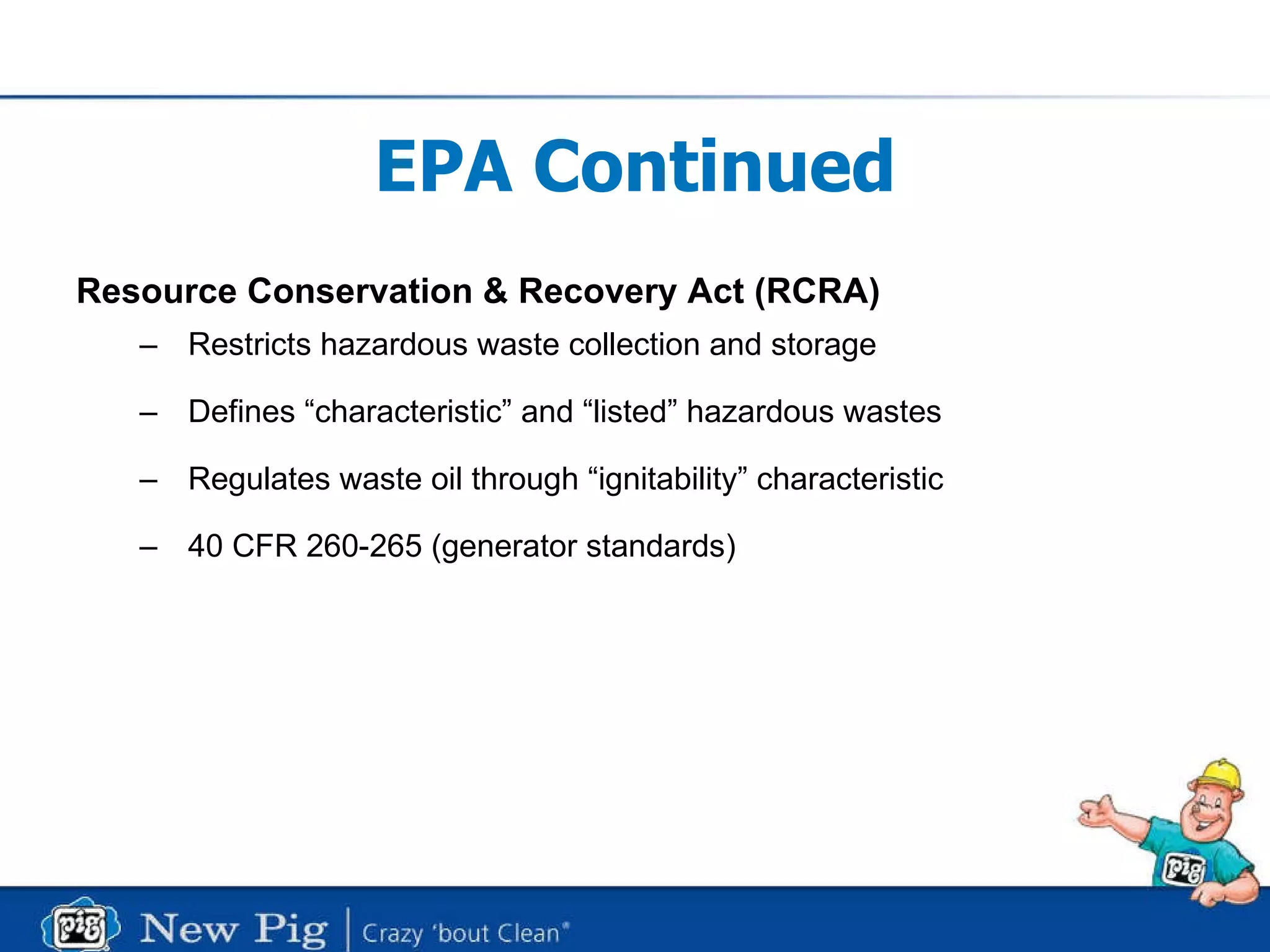 EPA Continued Resource Conservation & Recovery Act (RCRA) Restricts hazardous waste collection and storage Defines “characteristic” and “listed” hazardous wastes Regulates waste oil through “ignitability” characteristic 40 CFR 260-265 (generator standards) 