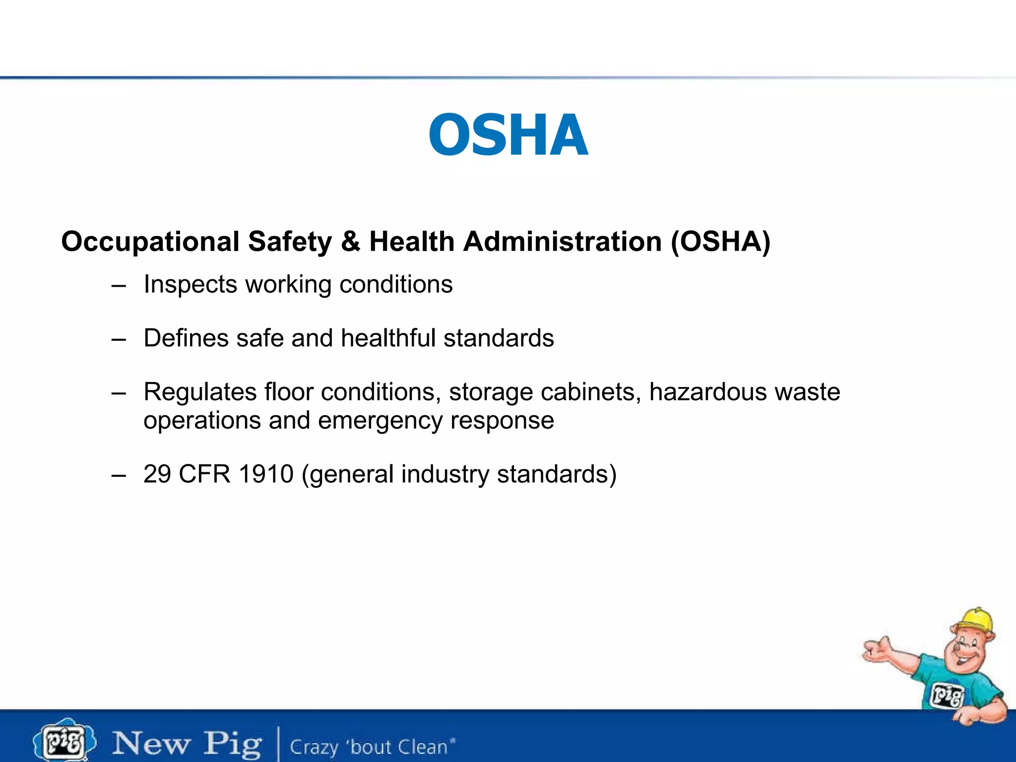 OSHA Occupational Safety & Health Administration (OSHA) Inspects working conditions Defines safe and healthful standards Regulates floor conditions, storage cabinets, hazardous waste operations and emergency response  29 CFR 1910 (general industry standards) 