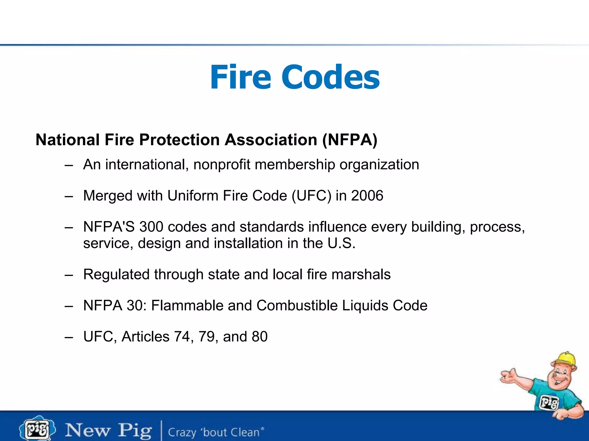 Fire Codes National Fire Protection Association (NFPA) An international, nonprofit membership organization Merged with Uniform Fire Code (UFC) in 2006 NFPA'S 300 codes and standards influence every building, process, service, design and installation in the U.S.  Regulated through state and local fire marshals NFPA 30: Flammable and Combustible Liquids Code UFC, Articles 74, 79, and 80 
