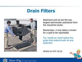 Drain Filters Sediment and oil are the two largest stormwater pollutants from the industrial sector. Remember, it only takes a sheen for a spill to be reportable.  Tip: Install an insert below the grate that collects both oil and sediment. NPDES 40 CFR 122.26 