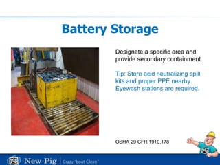 Battery Storage Designate a specific area and  provide secondary containment. Tip: Store acid neutralizing spill  kits and proper PPE nearby.  Eyewash stations are required. OSHA 29 CFR 1910.178 