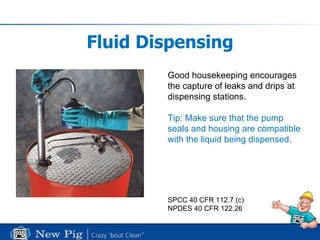 Fluid Dispensing Good housekeeping encourages the capture of leaks and drips at  dispensing stations. Tip: Make sure that the pump seals and housing are compatible with the liquid being dispensed. SPCC 40 CFR 112.7 (c) NPDES 40 CFR 122.26 