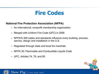 Fire Codes National Fire Protection Association (NFPA) An international, nonprofit membership organization Merged with Uniform Fire Code (UFC) in 2006 NFPA'S 300 codes and standards influence every building, process, service, design and installation in the U.S.  Regulated through state and local fire marshals NFPA 30: Flammable and Combustible Liquids Code UFC, Articles 74, 79, and 80 