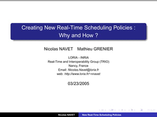 Creating New Real-Time Scheduling Policies :
              Why and How ?

        Nicolas NAVET            Mathieu GRENIER
                        LORIA - INRIA
          Real-Time and Interoperability Group (TRIO)
                        Nancy, France
                 Email: Nicolas.Navet@loria.fr
                web: http://www.loria.fr/~nnavet


                        03/23/2005




                 Nicolas NAVET     New Real-Time Scheduling Policies
 