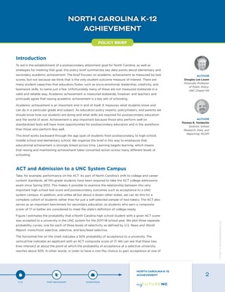 NORTH CAROLINA K-12
ACHIEVEMENT
Introduction
To aid in the establishment of a postsecondary attainment goal for North Carolina, as well as
strategies for meeting that goal, this policy brief summarizes key data points about elementary and
secondary academic achievement. The brief focuses on academic achievement as measured by test
scores, but not because we think that is the only student outcome measure of interest. There are
many student capacities that educators foster, such as socio-emotional, leadership, creativity, and
teamwork skills, to name just a few. Unfortunately many of these are not measured statewide in a
valid and reliable way. Academic achievement is measured statewide, however, and teachers and
principals agree that raising academic achievement is a key aim of schooling.
Academic achievement is an important end in and of itself. It measures what students know and
can do in a particular grade and subject. As education policy experts, policymakers, and parents we
should know how our students are doing and what skills are required for postsecondary education
and the world of work. Achievement is also important because those who perform well on
standardized tests will have more opportunities for postsecondary education and in the workforce
than those who perform less well.
This brief works backward through the age span of students from postsecondary, to high school,
middle school and elementary school. We organize the brief in this way to emphasize that
educational achievement is strongly linked across time. Learning begets learning, which means
that raising and maintaining achievement takes concerted action across many different levels of
schooling.
ACT and Admission to a UNC System Campus
Take, for example, performance on the ACT. As part of North Carolina’s shift to college and career
content standards, all 11th-grade students have been required to take the ACT college admissions
exam since Spring 2012. This makes it possible to examine the relationship between this very
important high school test score and postsecondary outcomes such as acceptance to a UNC
system campus. In addition, and unlike all but about a dozen other states, we can do this for a
complete cohort of students rather than for just a self-selected sample of test-takers. The ACT also
serves as an important benchmark for secondary education, as students who earn a composite
score1
of 17 or better are considered to meet the state’s definition of college-ready.
Figure 1 estimates the probability that a North Carolina high school student with a given ACT score
was accepted to a university in the UNC system for the 2017-18 school year. We plot three separate
probability curves, one for each of three levels of selectivity as defined by U.S. News and World
Report: more/most selective, selective, and less/least selective.
The horizontal line on the chart indicates a 50% probability of acceptance to a university. The
vertical line indicates an applicant with an ACT composite score of 17. We can see that these two
lines intersect at about the point at which the probability of acceptance at a selective university
reaches about 50%. In other words, in order to have a coin-flip chance to gain acceptance at one of
POLICY BRIEF
AUTHOR
Douglas Lee Lauen
Associate Professor
of Public Policy;
UNC Chapel Hill
AUTHOR
Thomas R. Tomberlin
Director, School
Research, Data, and
Reporting; NCDPI
P-12 POST-SECONDARY WORKFORCE
NORTH CAROLINA K-12
ACHIEVEMENT 2
Designbywww.AdrialDesigns.com
 