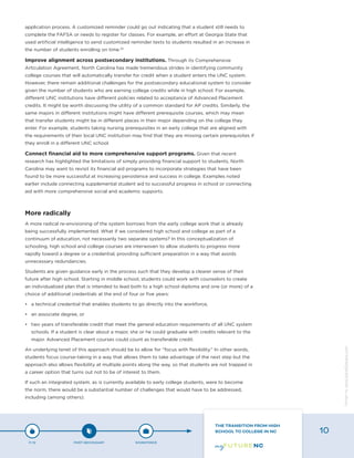 application process. A customized reminder could go out indicating that a student still needs to
complete the FAFSA or needs to register for classes. For example, an effort at Georgia State that
used artificial intelligence to send customized reminder texts to students resulted in an increase in
the number of students enrolling on time.33
Improve alignment across postsecondary institutions. Through its Comprehensive
Articulation Agreement, North Carolina has made tremendous strides in identifying community
college courses that will automatically transfer for credit when a student enters the UNC system.
However, there remain additional challenges for the postsecondary educational system to consider
given the number of students who are earning college credits while in high school. For example,
different UNC institutions have different policies related to acceptance of Advanced Placement
credits. It might be worth discussing the utility of a common standard for AP credits. Similarly, the
same majors in different institutions might have different prerequisite courses, which may mean
that transfer students might be in different places in their major depending on the college they
enter. For example, students taking nursing prerequisites in an early college that are aligned with
the requirements of their local UNC institution may find that they are missing certain prerequisites if
they enroll in a different UNC school.
Connect financial aid to more comprehensive support programs. Given that recent
research has highlighted the limitations of simply providing financial support to students, North
Carolina may want to revisit its financial aid programs to incorporate strategies that have been
found to be more successful at increasing persistence and success in college. Examples noted
earlier include connecting supplemental student aid to successful progress in school or connecting
aid with more comprehensive social and academic supports.
More radically
A more radical re-envisioning of the system borrows from the early college work that is already
being successfully implemented. What if we considered high school and college as part of a
continuum of education, not necessarily two separate systems? In this conceptualization of
schooling, high school and college courses are interwoven to allow students to progress more
rapidly toward a degree or a credential, providing sufficient preparation in a way that avoids
unnecessary redundancies.
Students are given guidance early in the process such that they develop a clearer sense of their
future after high school. Starting in middle school, students could work with counselors to create
an individualized plan that is intended to lead both to a high school diploma and one (or more) of a
choice of additional credentials at the end of four or five years:
•	 a technical credential that enables students to go directly into the workforce,
•	 an associate degree, or
•	 two years of transferable credit that meet the general education requirements of all UNC system
schools. If a student is clear about a major, she or he could graduate with credits relevant to the
major. Advanced Placement courses could count as transferable credit.
An underlying tenet of this approach should be to allow for “focus with flexibility.” In other words,
students focus course-taking in a way that allows them to take advantage of the next step but the
approach also allows flexibility at multiple points along the way, so that students are not trapped in
a career option that turns out not to be of interest to them.
If such an integrated system, as is currently available to early college students, were to become
the norm, there would be a substantial number of challenges that would have to be addressed,
including (among others):
P-12 POST-SECONDARY WORKFORCE
THE TRANSITION FROM HIGH
SCHOOL TO COLLEGE IN NC 10
Designbywww.AdrialDesigns.com
 