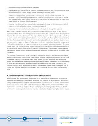 •	 Providing funding to high schools for five years;
•	 Clarifying the core courses that all students should be required to take. This might be the same
or different than the current default college preparatory course of study;
•	 Expanding the capacity of postsecondary institutions to provide college courses at the
secondary level. This could include preparing more high school teachers to be adjunct faculty
who are qualified to teach college courses at the high school, an approach used by many other
states but not as common in North Carolina;
•	 Ensuring that all schools have access to the necessary technology for online courses and that
students are able utilize technology from their homes; and
•	 Increasing the number of counselors/advisors to help students through this process.
What are the potential concerns about such an approach? One concern might be that moving
aspects of college down into the high school level would result in a watering down of college-level
material. The conventional wisdom is that high school instructors will not engage in the same level
of rigorous instruction as college instructors; however, there is actually very little research testing
this idea. There is some limited research to show that adjunct faculty and graduate students have
a small, negative impact on students’ subsequent enrollment in a college subject (as compared to
Ph.D.-holding faculty) but no impact on students’ performance in subsequent courses.34
One early
college study that conducted observations of instruction in high school and college classes found
an overall higher quality of instruction in the high school classes.35
Nevertheless, concerns about
the quality of adjunct faculty remain and states have developed different policies to address these
concerns.36
The most significant concern is that revising the educational system in such a way would require
a substantial increased investment at the K-12 level. However, the expectation would be that these
increases at the high school level actually would reduce the costs associated with attaining a
degree and reduce overall state expenditures, while also increasing the benefits to society realized
by more people attaining the advanced training necessary to function in the 21st century and
beyond. As noted above, evidence from North Carolina’s early college model showed the cost to
society was higher at the high school level but was substantially reduced at the postsecondary
level.
A concluding note: The importance of evaluation
When possible, any ideas that the state wishes to try out should be implemented as pilots or in
ways that allow for rigorous assessment of impacts. For example, an effort to assess students for
college readiness and provide them with developmental courses should be piloted and examined
for impacts prior to being rolled out to the entire state. All programs, even those that have been
implemented successfully in other settings, need ongoing monitoring and evaluation to identify
whether they are being implemented as intended and whether they are having the desired impact.
P-12 POST-SECONDARY WORKFORCE
THE TRANSITION FROM HIGH
SCHOOL TO COLLEGE IN NC 11
Designbywww.AdrialDesigns.com
 