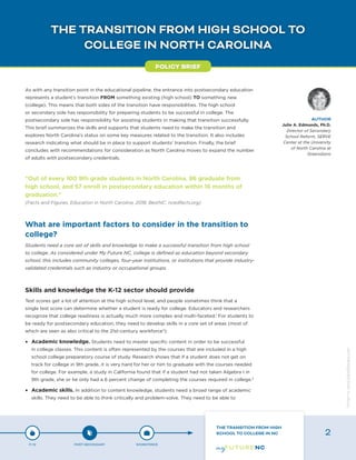 THE TRANSITION FROM HIGH SCHOOL TO
COLLEGE IN NORTH CAROLINA
As with any transition point in the educational pipeline, the entrance into postsecondary education
represents a student’s transition FROM something existing (high school) TO something new
(college). This means that both sides of the transition have responsibilities. The high school
or secondary side has responsibility for preparing students to be successful in college. The
postsecondary side has responsibility for assisting students in making that transition successfully.
This brief summarizes the skills and supports that students need to make the transition and
explores North Carolina’s status on some key measures related to the transition. It also includes
research indicating what should be in place to support students’ transition. Finally, the brief
concludes with recommendations for consideration as North Carolina moves to expand the number
of adults with postsecondary credentials.
“Out of every 100 9th grade students in North Carolina, 86 graduate from
high school, and 57 enroll in postsecondary education within 16 months of
graduation.”
(Facts and Figures, Education in North Carolina, 2018. BestNC. ncedfacts.org)
What are important factors to consider in the transition to
college?
Students need a core set of skills and knowledge to make a successful transition from high school
to college. As considered under My Future NC, college is defined as education beyond secondary
school; this includes community colleges, four-year institutions, or institutions that provide industry-
validated credentials such as industry or occupational groups.
Skills and knowledge the K-12 sector should provide
Test scores get a lot of attention at the high school level, and people sometimes think that a
single test score can determine whether a student is ready for college. Educators and researchers
recognize that college readiness is actually much more complex and multi-faceted.1
For students to
be ready for postsecondary education, they need to develop skills in a core set of areas (most of
which are seen as also critical to the 21st-century workforce2
):
•	 Academic knowledge. Students need to master specific content in order to be successful
in college classes. This content is often represented by the courses that are included in a high
school college preparatory course of study. Research shows that if a student does not get on
track for college in 9th grade, it is very hard for her or him to graduate with the courses needed
for college. For example, a study in California found that if a student had not taken Algebra I in
9th grade, she or he only had a 6 percent change of completing the courses required in college.3
•	 Academic skills. In addition to content knowledge, students need a broad range of academic
skills. They need to be able to think critically and problem-solve. They need to be able to
POLICY BRIEF
AUTHOR
Julie A. Edmunds, Ph.D.
Director of Secondary
School Reform, SERVE
Center at the University
of North Carolina at
Greensboro
P-12 POST-SECONDARY WORKFORCE
THE TRANSITION FROM HIGH
SCHOOL TO COLLEGE IN NC 2
Designbywww.AdrialDesigns.com
 