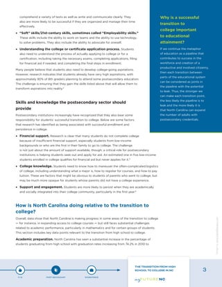 comprehend a variety of texts as well as write and communicate clearly. They
also are more likely to be successful if they are organized and manage their time
effectively.
•	 “Soft” skills/21st-century skills, sometimes called “Employability skills.”
These skills include the ability to work on teams and the ability to use technology
to solve problems. They also include the ability to advocate for oneself.
•	 Understanding the college or certificate application process. Students
also need to understand the process of actually applying to college or for a
certification, including taking the necessary exams, completing applications, filing
for financial aid if needed, and completing the final steps in enrollment.
Many people believe that students also need to develop college-going aspirations.
However, research indicates that students already have very high aspirations, with
approximately 90% of 8th graders planning to attend some postsecondary education.
The challenge is ensuring that they gain the skills listed above that will allow them to
transform aspirations into reality.4
Skills and knowledge the postsecondary sector should
provide
Postsecondary institutions increasingly have recognized that they also bear some
responsibility for students’ successful transition to college. Below are some factors
that research has identified as being associated with successful enrollment and
persistence in college.
•	 Financial support. Research is clear that many students do not complete college
because of insufficient financial support, especially students from low-income
backgrounds or who are the first in their family to go to college. The challenge
is not just about the amount of support available, though; a critical role for postsecondary
institutions is helping students seek out and apply for aid. An estimated one in five low-income
students enrolled in college qualifies for financial aid but never applies for it.5
•	 College knowledge. Students need to know how to maneuver the often-complicated logistics
of college, including understanding what a major is, how to register for courses, and how to pay
tuition. These are factors that might be obvious to students of parents who went to college, but
may be much more opaque for students whose parents did not have a college experience.
•	 Support and engagement. Students are more likely to persist when they are academically
and socially integrated into their college community, particularly in the first year.6
How is North Carolina doing relative to the transition to
college?
Overall, data show that North Carolina is making progress in some areas of the transition to college
— for instance, in expanding access to college courses — but still faces substantial challenges
related to academic performance, particularly in mathematics and for certain groups of students.
This section includes key data points relevant to the transition from high school to college.
Academic preparation. North Carolina has seen a substantial increase in the percentage of
students graduating from high school with graduation rates increasing from 74.2% in 2010 to
Why is a successful
transition to
college important
to educational
attainment?
If we continue the metaphor
of education as a pipeline that
contributes to success in the
workforce and creation of a
productive and involved citizenry,
then each transition between
parts of the educational system
can be considered as joints in
the pipeline with the potential
to leak. Thus, the stronger we
can make each transition point,
the less likely the pipeline is to
leak and the more likely it is
that North Carolina can expand
the number of adults with
postsecondary credentials.
P-12 POST-SECONDARY WORKFORCE
THE TRANSITION FROM HIGH
SCHOOL TO COLLEGE IN NC 3
Designbywww.AdrialDesigns.com
 