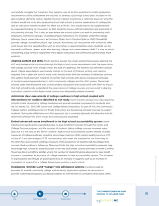 successfully navigate this transition. One systemic way to do this would be to modify graduation
requirements so that all students are required to develop a post-high school plan. Included in this
plan could be elements such as results of career interest inventories, a reflective essay on what the
student would like to do after graduating from high school, a resume, applications to college/job,
and an indication that the student has filled out a FAFSA. This would need to be supplemented
by expanded funding for counselors so that students receive sufficient attention and assistance in
this planning process. This is also an area where the school system can work in partnership with
employers, community groups, or postsecondary institutions. For example, under the College
Advising Corps, universities such as Davidson, Duke, North Carolina State or UNC-Chapel Hill
provide college counselors to local high schools. Businesses can also partner with schools to offer
work-based learning opportunities such as internships or apprenticeships where students can be
exposed to different careers while also learning college- and career-relevant skills.32
It may be worth
considering ways to make support for these types of business and community partnerships more
systemic.
Aligning content and skills. North Carolina already has made substantial progress aligning the
K-12 and postsecondary systems through the high school course requirements and the expectation
that college courses taken in high school are part of a pathway. Yet teachers are still often unclear
about college expectations, particularly relative to the level of thinking, writing, and reading
required. This is often the case in more rural, remote areas with low numbers of advanced courses.
One system-level approach might be to identify high schools with above-average percentages
of students requiring remediation in both community colleges and the UNC system. These high
schools could then be paired with postsecondary institutions that would work with them to ensure
that high school faculty understand the expectations of college courses and can assist in aligning
curriculum content so that high school courses can adequately prepare students.
Administer clear assessments of college readiness in high school coupled with
interventions for students identified as not ready. North Carolina already has a law requiring
schools to test students for college readiness and provide remedial coursework to students who
are not ready (S.L. 2015-241, Career and College Ready Graduates). As part of this, the Community
College System and Department of Public Instruction are developing remedial courses to support
students. Testing the effectiveness of this approach (as is currently planned) will allow the state to
determine whether this work should be continued and expanded.
Embed advanced course enrollment in the high school accountability system. North
Carolina has significantly expanded access to dual enrollment courses through the Career and
College Promise program, and the number of students taking college courses increases every
year, but it is still only at 9%. North Carolina’s high school accountability system already includes
measures of college readiness including percentage making a UNC-system qualifying score of 17
on the ACT and percentage of CTE concentrators who meet the standard for the Silver Key on
the WorkKeys assessment. Adding a measure of the proportion of students taking college-level
courses (dual enrollment, Advanced Placement) into the high school accountability measures may
encourage high schools to expand access to the free dual credit courses provided in North Carolina.
Texas has done something similar, where the number of students taking advanced or dual credit
courses is considered an indicator of college readiness in their accountability system. This increase
in expectations also should be accompanied by an increase in support, such as an increase in
counselors or support for a college liaison-type position in each school.
Incorporate reminders and “nudges” into admissions systems. Funding could be
provided to amend community college and university application systems as necessary to
provide customized nudges to accepted students to remind them to complete other parts of the
P-12 POST-SECONDARY WORKFORCE
THE TRANSITION FROM HIGH
SCHOOL TO COLLEGE IN NC 9
Designbywww.AdrialDesigns.com
 