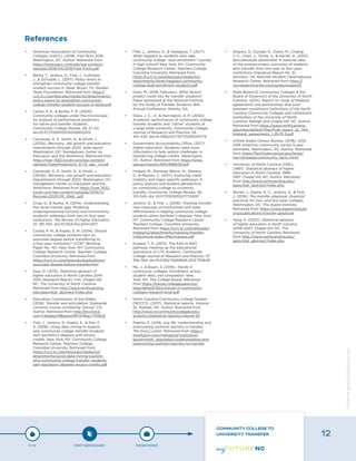 •	 American Association of Community
Colleges (AACC). (2018). Fast facts 2018.
Washington, DC: Author. Retrieved from
https://www.aacc.nche.edu/wp-content/
uploads/2018/04/2018-Fast-Facts.pdf
•	 Bailey, T., Jenkins, D., Fink, J., Cullinane,
J., & Schudde, L. (2017). Policy levers to
strengthen community college transfer
student success in Texas. Bryan, TX: Greater
Texas Foundation. Retrieved from https://
ccrc.tc.columbia.edu/media/k2/attachments/
policy-levers-to-strengthen-community-
college-transfer-student-success-in-texas.pdf
•	 Carlan, P. E., & Byxbe, F. R. (2000).
Community colleges under the microscope:
An analysis of performance predictors
for native and transfer students.
Community College Review, 28, 27–42.
doi:10.1177/009155210002800202
•	 Carnevale, A. P., Smith, N., & Strohl, J.
(2013a). Recovery: Job growth and education
requirements through 2020, state report.
Washington, DC: Georgetown Center on
Education and the Workforce. Retrieved from
https://cew-7632.kxcdn.com/wp-content/
uploads/StateProjections_6.1.15_agc_v2.pdf
•	 Carnevale, A. P., Smith, N., & Strohl, J.
(2013b). Recovery: Job growth and education
requirements through 2020. Washington, DC:
Georgetown Center on Education and the
Workforce. Retrieved from https://cew-7632.
kxcdn.com/wp-content/uploads/2014/11/
Recovery2020.FR_.Web_.pdf
•	 Crisp, G., & Nuñez, A. (2014). Understanding
the racial transfer gap: Modeling
underrepresented minority and nonminority
students’ pathways from two-to four-year
institutions. The Review of Higher Education,
37, 291-320. doi:10.1353/rhe.2014.0017
•	 Crosta, P. M., & Kopko, E. M. (2014). Should
community college students earn an
associate degree before transferring to
a four-year institution? (CCRC Working
Paper No. 70). New York, NY: Community
College Research Center, Teachers College,
Columbia University. Retrieved from
https://ccrc.tc.columbia.edu/publications/
associate-degree-before-transfer.html
•	 Dow, D. (2015). Statistical abstract of
higher education in North Carolina 2014-
2015 (Research Report 1-14). Chapel Hill,
NC: The University of North Carolina.
Retrieved from http://www.northcarolina.
edu/apps/stat_abstract/index.php
•	 Education Commission of the States.
(2016). Transfer and articulation: Statewide
common course numbering. Denver, CO:
Author. Retrieved from http://ecs.force.
com/mbdata/MBquest3RTA?Rep=TR1602
•	 Fink, J., Jenkins, D., Kopko, E., & Ran, F.
X. (2018). Using data mining to explore
why community college transfer students
earn bachelor’s degrees with excess
credits. New York, NY: Community College
Research Center, Teachers College,
Columbia University. Retrieved from
https://ccrc.tc.columbia.edu/media/k2/
attachments/using-data-mining-explore-
why-community-college-transfer-students-
earn-bachelors-degrees-excess-credits.pdf
•	 Fink, J., Jenkins, D., & Yanagiura, T. (2017).
What happens to students who take
community college “dual enrollment” courses
in high school? New York, NY: Community
College Research Center, Teachers College,
Columbia University. Retrieved from
https://ccrc.tc.columbia.edu/media/k2/
attachments/what-happens-community-
college-dual-enrollment-students.pdf
•	 Giani, M. (2018, February). What factors
predict credit loss for transfer students?
Paper presented at the National Institute
for the Study of Transfer Students 16th
Annual Conference, Atlanta, GA.
•	 Glass, J. C., Jr., & Harrington, A. R. (2002).
Academic performance of community college
transfer students and “native” students at
a large state university. Community College
Journal of Research and Practice, 26,
415–430. doi:10.1080/02776770290041774
•	 Government Accountability Office. (2017).
Higher education: Students need more
information to help reduce challenges in
transferring college credits. Washington,
DC: Author. Retrieved from https://www.
gao.gov/assets/690/686530.pdf
•	 Hodara, M., Martinez-Wenzl, M., Stevens,
D., & Mazzeo, C. (2017). Exploring credit
mobility and major-specific pathways: A
policy analysis and student perspective
on community college to university
transfer. Community College Review, 45,
331-349. doi: 10.1177/0091552117724197
•	 Jenkins, D., & Fink, J. (2016). Tracking transfer
new measures of institutional and state
effectiveness in helping community college
students attain bachelor’s degrees. New York,
NY: Community College Research Center,
Teachers College, Columbia University.
Retrieved from https://ccrc.tc.columbia.edu/
media/k2/attachments/tracking-transfer-
institutional-state-effectiveness.pdf
•	 Kujawa, T. A. (2013). The AAS to BAS
pathway: Heating up the educational
aspirations of CTE students. Community
College Journal of Research and Practice, 37,
356-364. doi:10.1080/10668926.2012.755648
•	 Ma, J., & Baum, S. (2016). Trends in
community colleges: Enrollment, prices,
student debt, and completion. New
York, NY: The College Board. Retrieved
from https://trends.collegeboard.org/
sites/default/files/trends-in-community-
colleges-research-brief.pdf
•	 North Carolina Community College System
(NCCCS). (2017). Statistical reports, Volume
52. Raleigh, NC: Author. Retrieved from
http://www.nccommunitycolleges.edu/
analytics/statistical-reports/volume-52
•	 Padrón, E. (2016, July 18). Understanding and
overcoming common barriers to transfer.
The EvoLLLution. Retrieved from https://
evolllution.com/managing-institution/
government_legislation/understanding-and-
overcoming-common-barriers-to-transfer
•	 Shapiro, D., Dundar, A., Ziskin, M., Chiang,
Y.-C., Chen, J., Torres, V., & Harrell, A. (2013).
Baccalaureate attainment: A national view
of the postsecondary outcomes of students
who transfer from two-year to four-year
institutions (Signature Report No. 5).
Herndon, VA: National Student Clearinghouse
Research Center. Retrieved from https://
nscresearchcenter.org/signaturereport5
•	 State Board of Community Colleges & the
Board of Governors of the University of North
Carolina. (2015). Report on study of bilateral
agreements and partnerships that exist
between constituent institutions of the North
Carolina Community Colleges and constituent
institutions of the University of North
Carolina. Raleigh and Chapel Hill, NC: Author.
Retrieved from https://www.northcarolina.
edu/sites/default/files/final_report_sb_744_
bilateral_agreements_1-29-15-3.pdf
•	 United States Census Bureau. (2016). 2012-
2016 American community survey 5-year
estimates. Washington, DC: Author. Retrieved
from https://factfinder.census.gov/faces/
nav/jsf/pages/community_facts.xhtml
•	 University of North Carolina (UNC).
(1997). Statistical abstract of higher
education in North Carolina, 1996-
1997. Chapel Hill, NC: Author. Retrieved
from http://www.northcarolina.edu/
apps/stat_abstract/index.php
•	 Wyner, J., Deane, K. C., Jenkins, D., & Fink,
J. (2016). The transfer playbook: Essential
practices for two- and four-year colleges.
Washington, DC: The Aspen Institute.
Retrieved from https://www.aspeninstitute.
org/publications/transfer-playbook
•	 Yang, X. (2007). Statistical abstract
of higher education in North Carolina,
2006-2007. Chapel Hill, NC: The
University of North Carolina. Retrieved
from http://www.northcarolina.edu/
apps/stat_abstract/index.php
References
P-12 POST-SECONDARY WORKFORCE
COMMUNITY COLLEGE TO
UNIVERSITY TRANSFER 12
Designbywww.AdrialDesigns.com
 