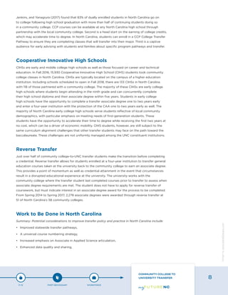 Jenkins, and Yanagiura (2017) found that 83% of dually enrolled students in North Carolina go on
to college following high school graduation with more than half of continuing students doing so
in a community college. CCP courses can be available at any North Carolina high school through
partnership with the local community college. Second is a head start on the earning of college credits,
which may accelerate time to degree. In North Carolina, students can enroll in a CCP College Transfer
Pathway to ensure they are completing classes that will transfer into their major. Third is a captive
audience for early advising with students and families about specific program pathways and transfer.
Cooperative Innovative High Schools
CIHSs are early and middle college high schools as well as those focused on career and technical
education. In Fall 2016, 15,930 Cooperative Innovative High School (CIHS) students took community
college classes in North Carolina. CIHSs are typically located on the campus of a higher education
institution. Including schools scheduled to open in Fall 2018, there are 133 CIHSs in North Carolina
with 118 of those partnered with a community college. The majority of these CIHSs are early college
high schools where students begin attending in the ninth grade and can concurrently complete
their high school diploma and their associate degree within five years. Students in early college
high schools have the opportunity to complete a transfer associate degree one to two years early
and enter a four-year institution with the protection of the CAA one to two years early as well. The
majority of North Carolina early college high schools serve students reflective of local community
demographics, with particular emphasis on meeting needs of first-generation students. These
students have the opportunity to accelerate their time to degree while receiving the first two years at
no cost, which can be a driver of economic mobility. CIHS students, however, are still subject to the
same curriculum alignment challenges that other transfer students may face on the path toward the
baccalaureate. These challenges are not uniformly managed among the UNC constituent institutions.
Reverse Transfer
Just over half of community college-to-UNC transfer students make the transition before completing
a credential. Reverse transfer allows for students enrolled at a four-year institution to transfer general
education courses taken at the university back to the community college to earn an associate degree.
This provides a point of momentum as well as credential attainment in the event that circumstances
result in a disrupted educational experience at the university. The university works with the
community college where the transfer student last completed courses prior to transfer to assess when
associate degree requirements are met. The student does not have to apply for reverse transfer of
coursework, but must indicate interest in an associate degree award for the process to be completed.
From Spring 2014 to Spring 2017, 2,278 associate degrees were awarded through reverse transfer at
51 of North Carolina’s 58 community colleges.
Work to Be Done in North Carolina
Summary: Potential considerations to improve transfer policy and practice in North Carolina include:
•	 Improved statewide transfer pathways,
•	 A universal course numbering strategy,
•	 Increased emphasis on Associate in Applied Science articulation,
•	 Enhanced data quality and sharing,
P-12 POST-SECONDARY WORKFORCE
COMMUNITY COLLEGE TO
UNIVERSITY TRANSFER 8
Designbywww.AdrialDesigns.com
 