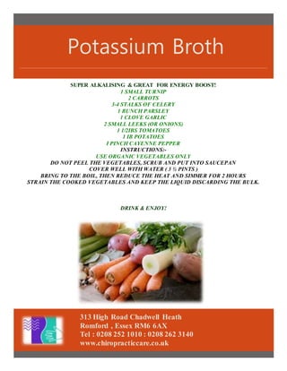 Potassium Broth
313 High Road Chadwell Heath
Romford , Essex RM6 6AX
Tel : 0208 252 1010 : 0208 262 3140
www.chiropracticcare.co.uk
SUPER ALKALISING & GREAT FOR ENERGY BOOST!
1 SMALL TURNIP
2 CARROTS
3-4 STALKS OF CELERY
1 BUNCH PARSLEY
1 CLOVE GARLIC
2 SMALL LEEKS (OR ONIONS)
1 1/2IBS TOMATOES
1 IB POTATOES
I PINCH CAYENNE PEPPER
INSTRUCTIONS:-
USE ORGANIC VEGETABLES ONLY
DO NOT PEEL THE VEGETABLES, SCRUB AND PUT INTO SAUCEPAN
COVER WELL WITH WATER ( 3 ½ PINTS )
BRING TO THE BOIL, THEN REDUCE THE HEAT AND SIMMER FOR 2 HOURS
STRAIN THE COOKED VEGETABLES AND KEEP THE LIQUID DISCARDING THE BULK.
DRINK & ENJOY!
 