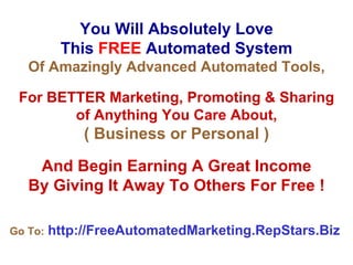 You Will Absolutely Love This   FREE   Automated System Of Amazingly Advanced Automated Tools, For BETTER Marketing, Promoting & Sharing of Anything You Care About, ( Business or Personal ) And Begin Earning A Great Income By Giving It Away To Others For Free ! Go To:   http://FreeAutomatedMarketing.RepStars.Biz   