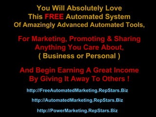 You Will Absolutely Love This  FREE  Automated System Of Amazingly Advanced Automated Tools, For Marketing, Promoting & Sharing Anything You Care About, ( Business or Personal ) And Begin Earning A Great Income By Giving It Away To Others ! http://AutomatedMarketing.RepStars.Biz   http://PowerMarketing.RepStars.Biz   http://FreeAutomatedMarketing.RepStars.Biz   