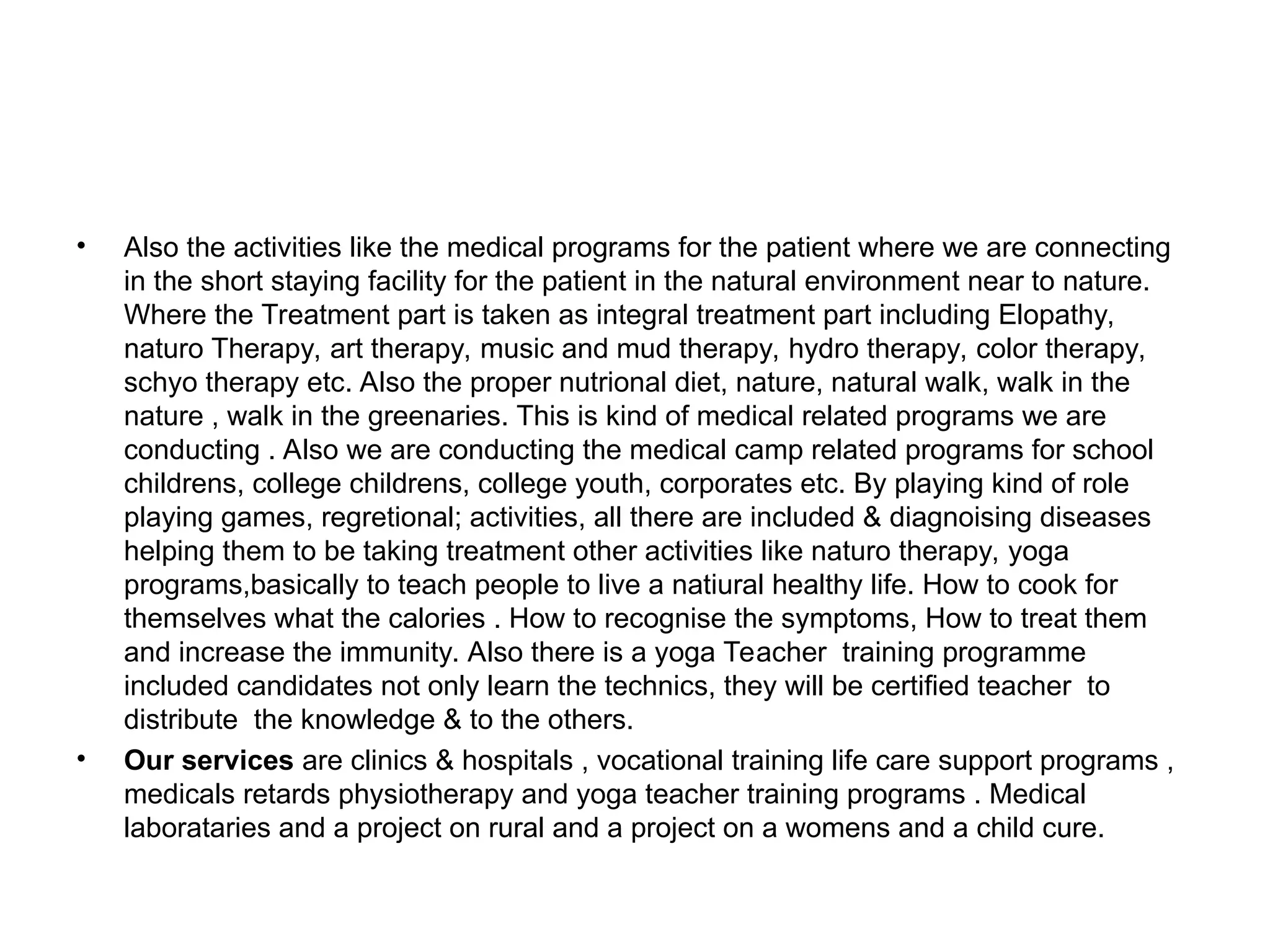 • Also the activities like the medical programs for the patient where we are connecting
in the short staying facility for the patient in the natural environment near to nature.
Where the Treatment part is taken as integral treatment part including Elopathy,
naturo Therapy, art therapy, music and mud therapy, hydro therapy, color therapy,
schyo therapy etc. Also the proper nutrional diet, nature, natural walk, walk in the
nature , walk in the greenaries. This is kind of medical related programs we are
conducting . Also we are conducting the medical camp related programs for school
childrens, college childrens, college youth, corporates etc. By playing kind of role
playing games, regretional; activities, all there are included & diagnoising diseases
helping them to be taking treatment other activities like naturo therapy, yoga
programs,basically to teach people to live a natiural healthy life. How to cook for
themselves what the calories . How to recognise the symptoms, How to treat them
and increase the immunity. Also there is a yoga Teacher training programme
included candidates not only learn the technics, they will be certified teacher to
distribute the knowledge & to the others.
• Our services are clinics & hospitals , vocational training life care support programs ,
medicals retards physiotherapy and yoga teacher training programs . Medical
laborataries and a project on rural and a project on a womens and a child cure.
 