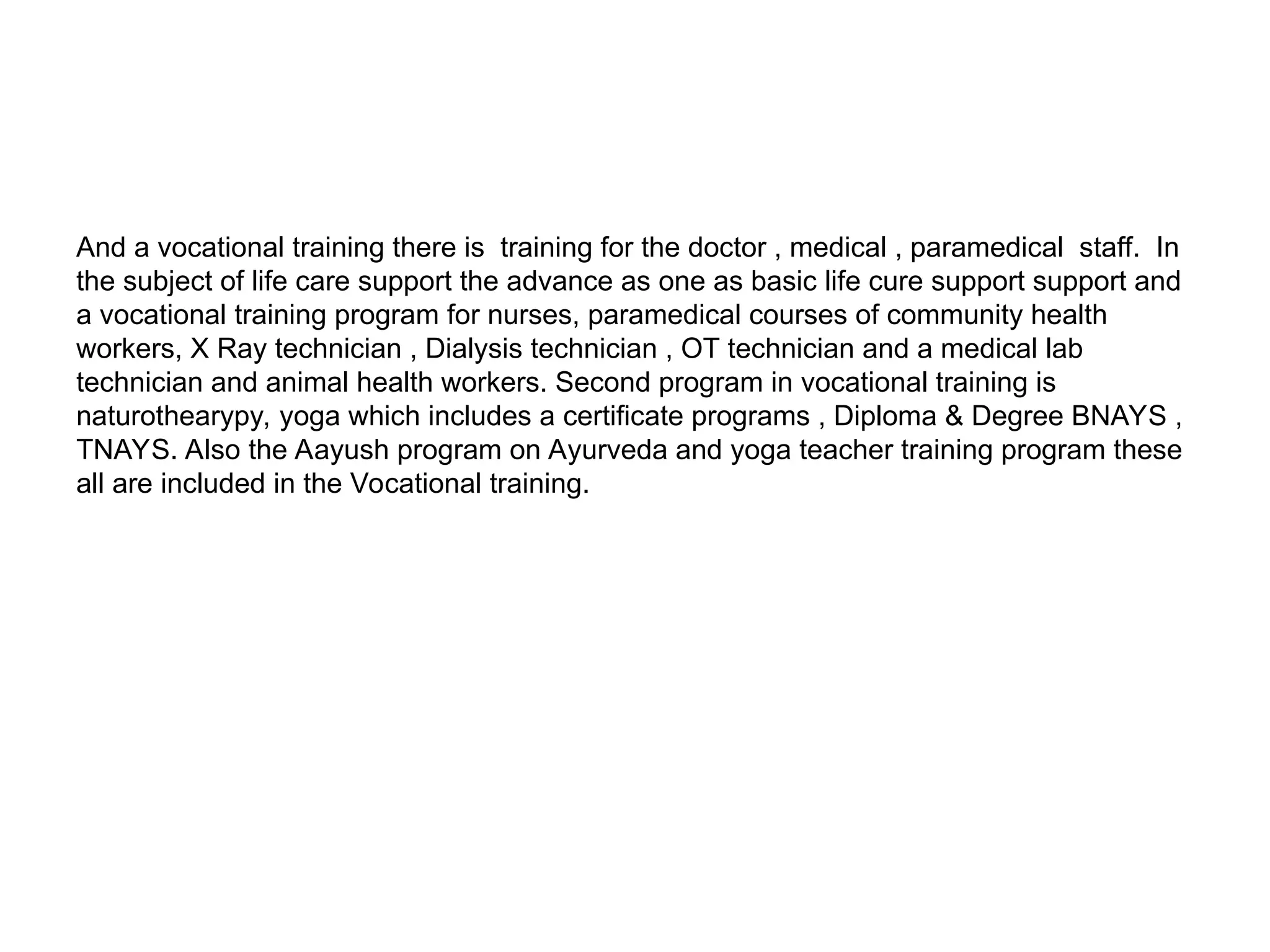 And a vocational training there is training for the doctor , medical , paramedical staff. In
the subject of life care support the advance as one as basic life cure support support and
a vocational training program for nurses, paramedical courses of community health
workers, X Ray technician , Dialysis technician , OT technician and a medical lab
technician and animal health workers. Second program in vocational training is
naturothearypy, yoga which includes a certificate programs , Diploma & Degree BNAYS ,
TNAYS. Also the Aayush program on Ayurveda and yoga teacher training program these
all are included in the Vocational training.
 