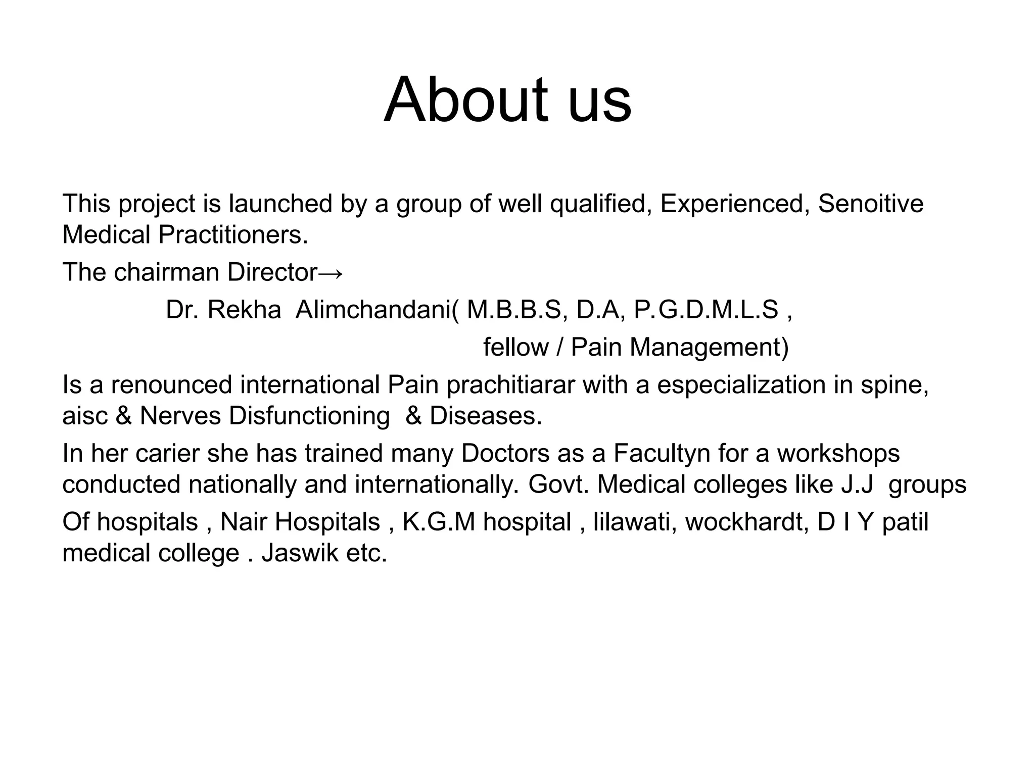 About us
This project is launched by a group of well qualified, Experienced, Senoitive
Medical Practitioners.
The chairman Director→
Dr. Rekha Alimchandani( M.B.B.S, D.A, P.G.D.M.L.S ,
fellow / Pain Management)
Is a renounced international Pain prachitiarar with a especialization in spine,
aisc & Nerves Disfunctioning & Diseases.
In her carier she has trained many Doctors as a Facultyn for a workshops
conducted nationally and internationally. Govt. Medical colleges like J.J groups
Of hospitals , Nair Hospitals , K.G.M hospital , lilawati, wockhardt, D I Y patil
medical college . Jaswik etc.
 