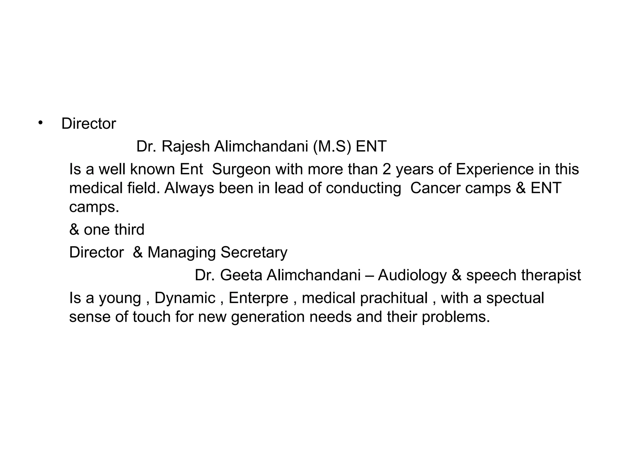 • Director
Dr. Rajesh Alimchandani (M.S) ENT
Is a well known Ent Surgeon with more than 2 years of Experience in this
medical field. Always been in lead of conducting Cancer camps & ENT
camps.
& one third
Director & Managing Secretary
Dr. Geeta Alimchandani – Audiology & speech therapist
Is a young , Dynamic , Enterpre , medical prachitual , with a spectual
sense of touch for new generation needs and their problems.
 