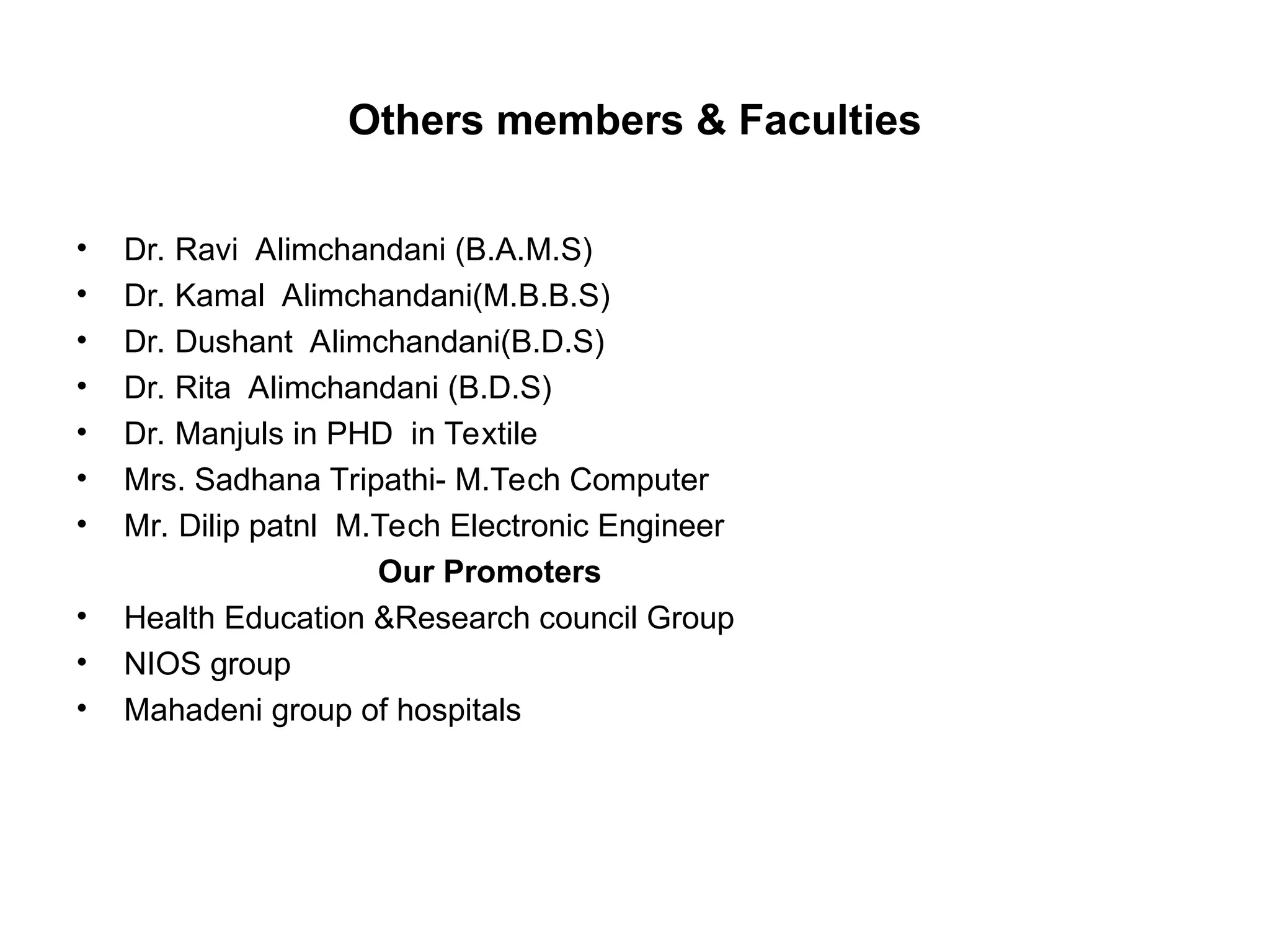 Others members & Faculties
• Dr. Ravi Alimchandani (B.A.M.S)
• Dr. Kamal Alimchandani(M.B.B.S)
• Dr. Dushant Alimchandani(B.D.S)
• Dr. Rita Alimchandani (B.D.S)
• Dr. Manjuls in PHD in Textile
• Mrs. Sadhana Tripathi- M.Tech Computer
• Mr. Dilip patnl M.Tech Electronic Engineer
Our Promoters
• Health Education &Research council Group
• NIOS group
• Mahadeni group of hospitals
 