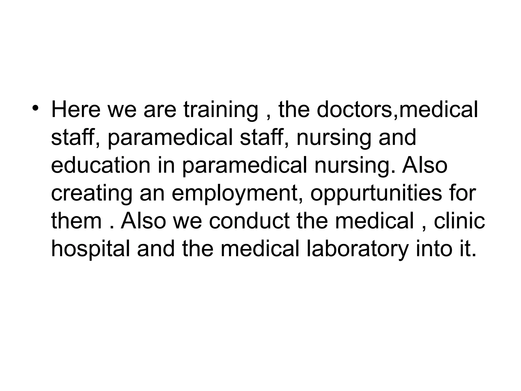 • Here we are training , the doctors,medical
staff, paramedical staff, nursing and
education in paramedical nursing. Also
creating an employment, oppurtunities for
them . Also we conduct the medical , clinic
hospital and the medical laboratory into it.
 