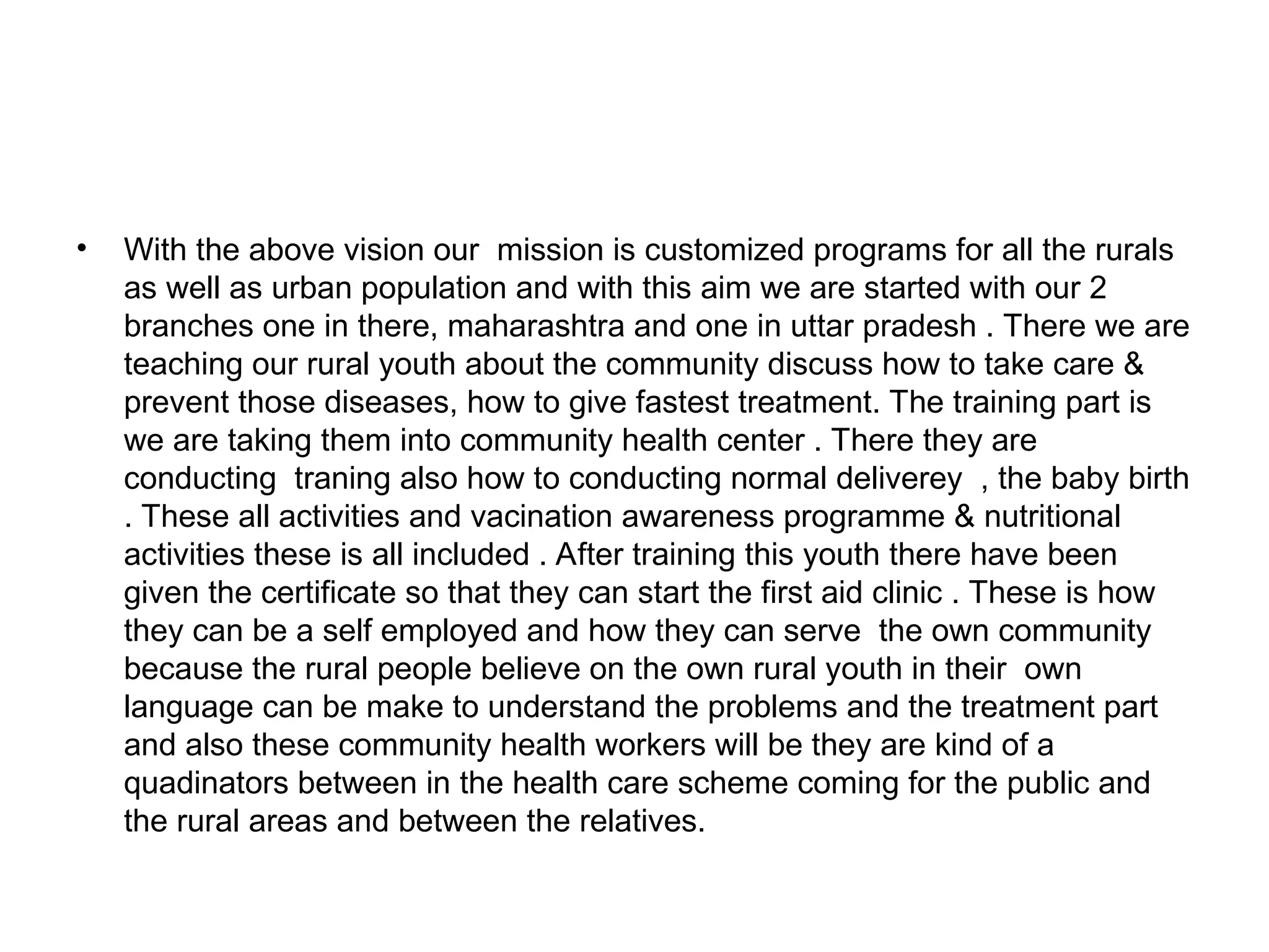 • With the above vision our mission is customized programs for all the rurals
as well as urban population and with this aim we are started with our 2
branches one in there, maharashtra and one in uttar pradesh . There we are
teaching our rural youth about the community discuss how to take care &
prevent those diseases, how to give fastest treatment. The training part is
we are taking them into community health center . There they are
conducting traning also how to conducting normal deliverey , the baby birth
. These all activities and vacination awareness programme & nutritional
activities these is all included . After training this youth there have been
given the certificate so that they can start the first aid clinic . These is how
they can be a self employed and how they can serve the own community
because the rural people believe on the own rural youth in their own
language can be make to understand the problems and the treatment part
and also these community health workers will be they are kind of a
quadinators between in the health care scheme coming for the public and
the rural areas and between the relatives.
 