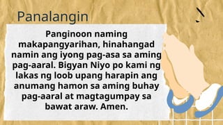 Panalangin
Panginoon naming
makapangyarihan, hinahangad
namin ang iyong pag-asa sa aming
pag-aaral. Bigyan Niyo po kami ng
lakas ng loob upang harapin ang
anumang hamon sa aming buhay
pag-aaral at magtagumpay sa
bawat araw. Amen.
 