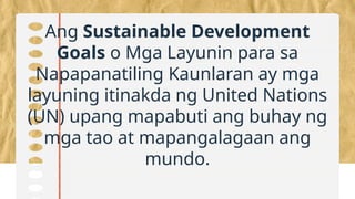 Ang Sustainable Development
Goals o Mga Layunin para sa
Napapanatiling Kaunlaran ay mga
layuning itinakda ng United Nations
(UN) upang mapabuti ang buhay ng
mga tao at mapangalagaan ang
mundo.
 