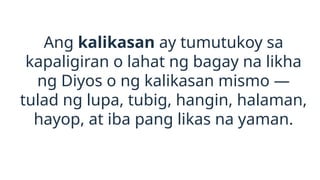 Ang kalikasan ay tumutukoy sa
kapaligiran o lahat ng bagay na likha
ng Diyos o ng kalikasan mismo —
tulad ng lupa, tubig, hangin, halaman,
hayop, at iba pang likas na yaman.
 