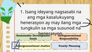 Intergenerational Justice
Intergenerational
Responsibility
Sustainable Development
Goals
Family Planning
1. Isang ideyang nagsasabi na
ang mga kasalukuyang
henerasyon ay may ilang mga
tungkulin sa mga susunod na
henerasyon.
 