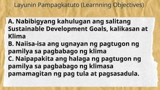 Layunin Pampagkatuto (Learnning Objectives)
A. Nabibigyang kahulugan ang salitang
Sustainable Development Goals, kalikasan at
Klima
B. Naiisa-isa ang ugnayan ng pagtugon ng
pamilya sa pagbabago ng klima
C. Naipapakita ang halaga ng pagtugon ng
pamilya sa pagbabago ng klimasa
pamamagitan ng pag tula at pagsasadula.
 