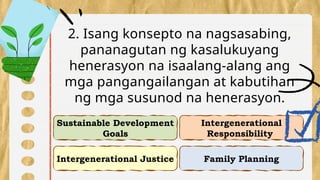 Intergenerational Justice
Intergenerational
Responsibility
Sustainable Development
Goals
Family Planning
2. Isang konsepto na nagsasabing,
pananagutan ng kasalukuyang
henerasyon na isaalang-alang ang
mga pangangailangan at kabutihan
ng mga susunod na henerasyon.
 