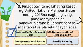 Intergenerational Justice
Intergenerational
Responsibility
Sustainable Development
Goals
Family Planning
3. Pinagtibay ito ng lahat ng kasapi
ng United Nations Member States
noong 2015na nagbibigay ng
pangkapayapaan at
pangkaunlarang blueprint para sa
mga tao at sa planeta ngayon at sa
hinaharap.
 