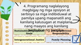 Intergenerational Justice
Intergenerational
Responsibility
Sustainable Development
Goals
Family Planning
4. Programang naglalayong
magbigay ng mga opsiyon at
serbisyo sa mga indibiduwal at
pamilya upang mapanatili ang
kanilang kalusugan at maiplano
nang maayos ang kanilang
pagbubuo ng pamilya.
 