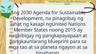 Ang 2030 Agenda for Sustainable
Development, na pinagtibay ng
lahat ng kasapi ngUnited Nations
Member States noong 2015 ay
nagbibigay ng pangkapayapaan at
pangkaunlarang blueprint para sa
mga tao at sa planeta ngayon at sa
“United Nations Sustainable Development
Goals”
 