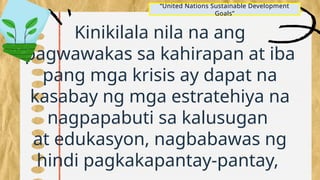Kinikilala nila na ang
pagwawakas sa kahirapan at iba
pang mga krisis ay dapat na
kasabay ng mga estratehiya na
nagpapabuti sa kalusugan
at edukasyon, nagbabawas ng
hindi pagkakapantay-pantay,
“United Nations Sustainable Development
Goals”
 